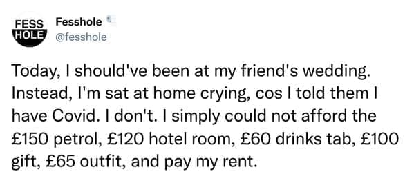 Anonymous Confessions Today, I should've been at my friend's wedding. Instead, I'm sat at home crying, cos I told them I have Covid. I don't. I simply could not afford the £150 petrol, £120 hotel room, £60 drinks tab, £100 gift, £65 outfit, and pay my rent.