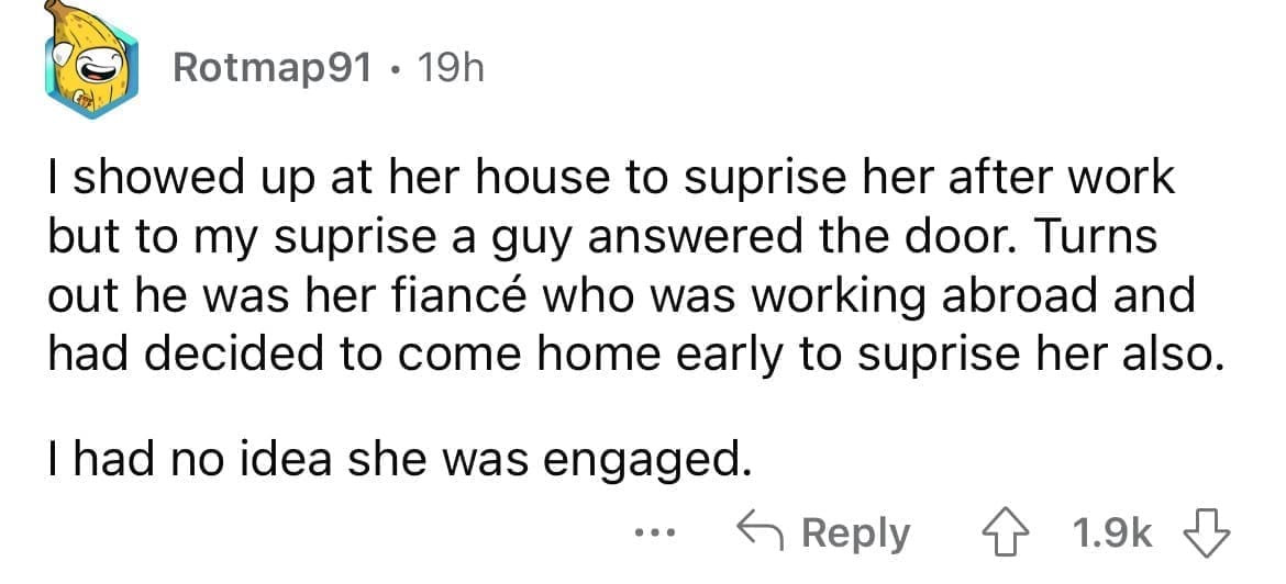 Cheating red flags I showed up at her house to suprise her after work but to my suprise a guy answered the door. Turns out he was her fiancé who was working abroad and had decided to come home early to suprise her also. I had no idea she was engaged.