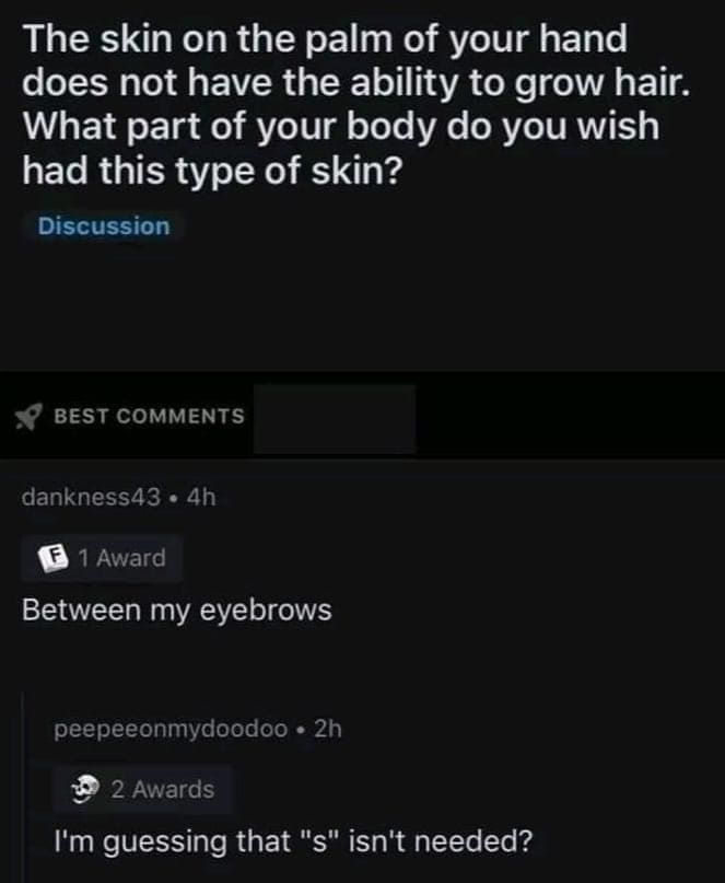 funny pics The skin on the palm of your hand does not have the ability to grow hair. What part of your body do you wish had this type of skin? Between my eyebrows I'm guessing that "s" isn't needed?