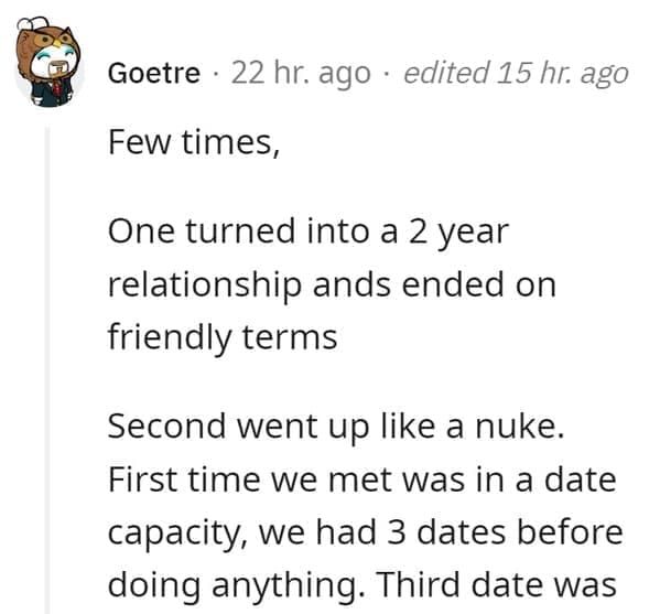 FWB Stories Few times, One turned into a 2 year relationship ands ended on friendly terms Second went up like a nuke. First time we met was in a date capacity, we had 3 dates before doing anything. Third date was