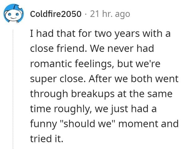 FWB Stories I had that for two years with a close friend. We never had romantic feelings, but we're super close. After we both went through breakups at the same time roughly, we just had a funny "should we" moment and tried it.