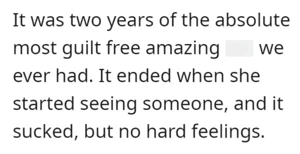 FWB Stories It was two years of the absolute most guilt free amazing we ever had. It ended when she started seeing someone, and it sucked, but no hard feelings.