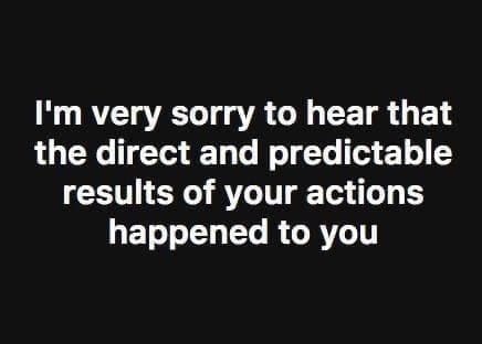 funny memes I'm very sorry to hear that the direct and predictable results of your actions happened to you