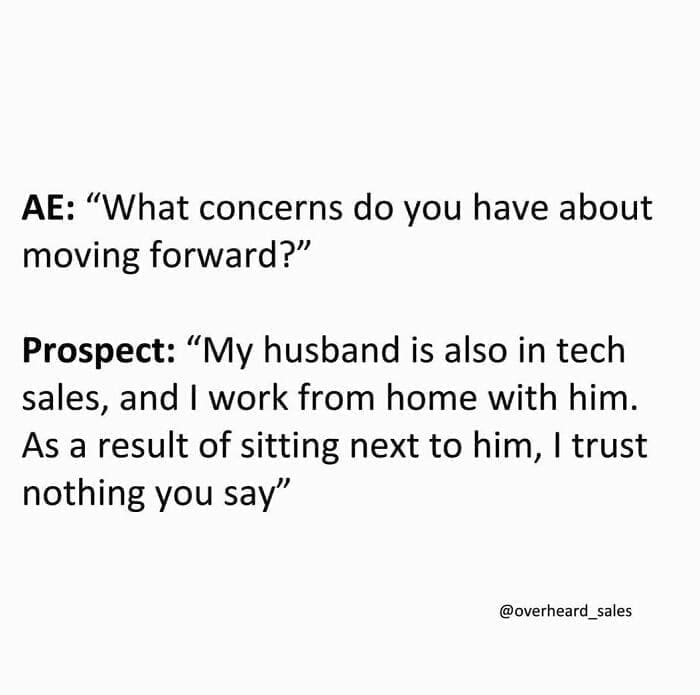 Overheard Sales Conversations AE: "What concerns do you have about moving forward?" Prospect: "My husband is also in tech sales, and I work from home with him. As a result of sitting next to him, I trust nothing you say"