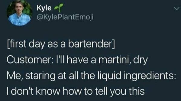 [first day as a bartender] Customer: I'I have a martini, dry Me, staring at all the liquid ingredients: I don't know how to tell you this