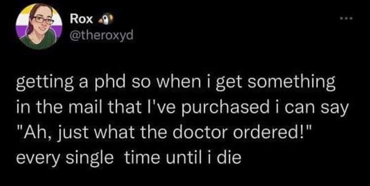 Funny tweets @theroxyd getting a phd so when i get something in the mail that l've purchased i can say "Ah, just what the doctor ordered!" every single time until i die