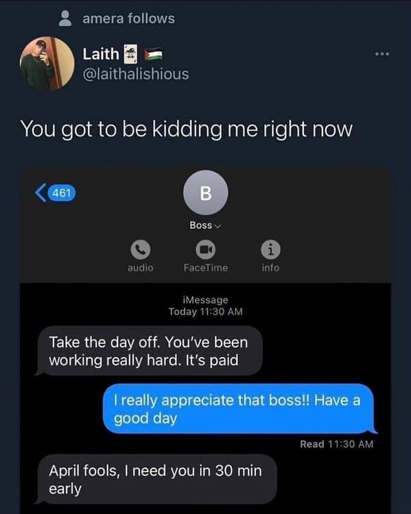 Relatable work memes You got to be kidding me right now Take the day off. You've been working really hard. It's paid I really appreciate that boss!! Have a good day Read 11:30 AM April fools, I need you in 30 min early
