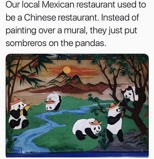Dumb Memes Our local Mexican restaurant used to be a Chinese restaurant. Instead of painting over a mural, they just put sombreros on the pandas.