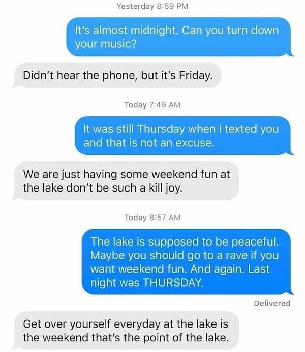 Funny Neighbor Notes It's almost midnight. Can you turn down your music? Didn't hear the phone, but it's Friday. Today 7:49 AM It was still Thursday when I texted you and that is not an excuse. We are just having some weekend fun at the lake don't be such a kill joy. Today 8:57 AM The lake is supposed to be peaceful. Maybe you should go to a rave if you want weekend fun. And again. Last night was THURSDAY.