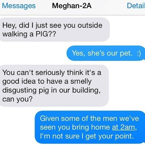 Funny Neighbor Notes Hey, did I just see you outside walking a PIG?? Detai Yes, she's our pet. :) You can't seriously think it's a good idea to have a smelly disgusting pig in our building, can you? Given some of the men we've seen you bring home at 2am, I'm not sure I get your point.