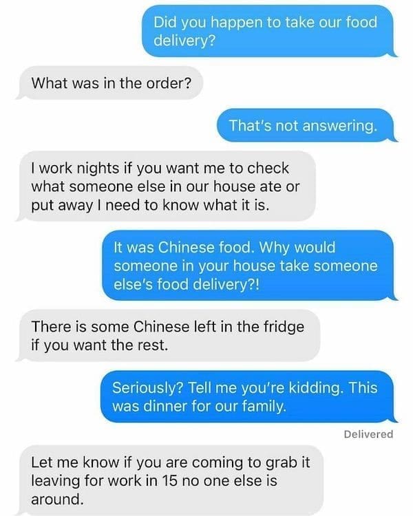 Funny Neighbor Notes Did you happen to take our food delivery? What was in the order? That's not answering. I work nights if you want me to check what someone else in our house ate or put away I need to know what it is. It was Chinese food. Why would someone in your house take someone else's food delivery?! There is some Chinese left in the fridge if you want the rest. Seriously? Tell me you're kidding. This was dinner for our family. Delivered Let me know if you are coming to grab it