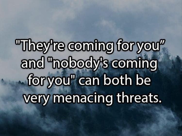 Reddit Shower Thoughts "They're coming for you" and "nobody's coming for you" can both be very menacing threats.