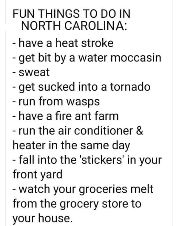 State memes FUN THINGS TO DO IN NORTH CAROLINA: - have a heat stroke - get bit by a water moccasin - sweat - get sucked into a tornado - run from wasps - have a fire ant farm - run the air conditioner & heater in the same day - fall into the 'stickers' in your front yard - watch your groceries melt from the grocery store to your house.