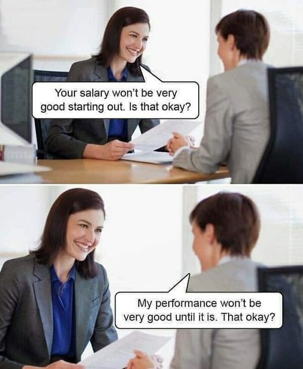 Workplace memes Your salary won't be very good starting out. Is that okay? My performance won't be very good until it is. That okay?