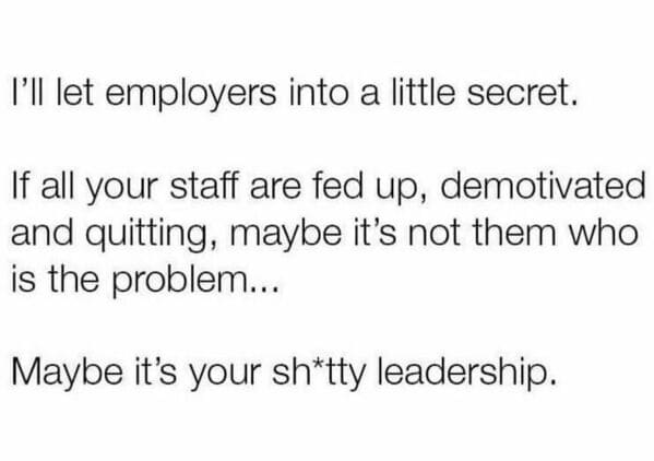 Workplace memes I'll let employers into a little secret. If all your staff are fed up, demotivated and quitting, maybe it's not them who is the problem... Maybe it's your sh*tty leadership.