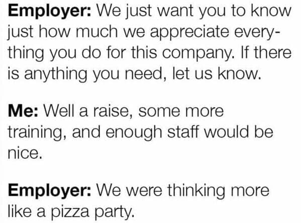 Workplace memes Employer: We just want you to know just how much we appreciate everything you do for this company. If there is anything you need, let us know. Me: Well a raise, some more training, and enough staff would be nice. Employer: We were thinking more like a pizza party.