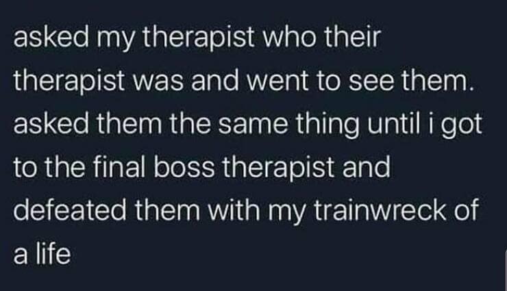 Brain memes asked my therapist who their therapist was and went to see them. asked them the same thing until i got to the final boss therapist and defeated them with my trainwreck of a life