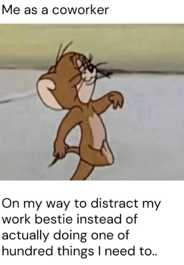 Me as a coworker On my way to distract my work bestie instead of actually doing one of hundred things I need to..