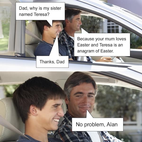 Dad, why is my sister named Teresa? Thanks, Dad Because your mum loves Easter and Teresa is an anagram of Easter. No problem, Alan