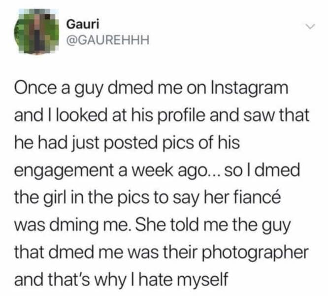Once a guy dmed me on Instagram and I looked at his profile and saw that he had just posted pics of his engagement a week ago... so I dmed the girl in the pics to say her fiancé was dming me. She told me the guy that dmed me was their photographer and that's why I hate myself