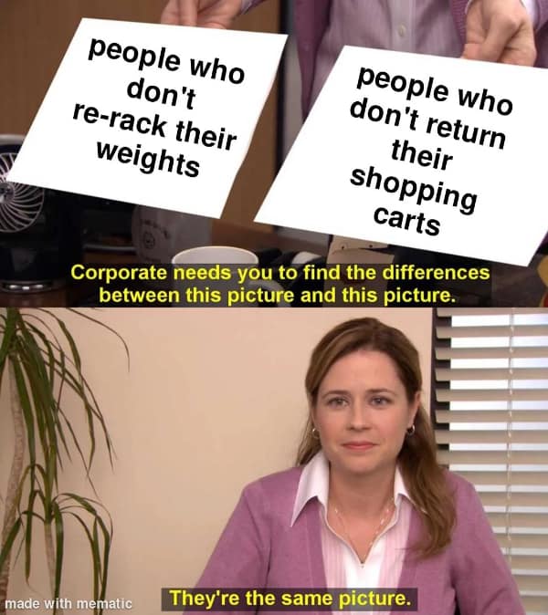 exercise memes. people who don't re-rack their weights people who don't return their shopping carts Corporate needs you to find the differences between this picture and this picture. They're the same picture.