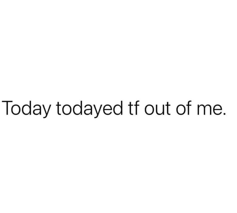 Today todayed tf out of me.
