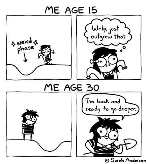funny memes. ME AGE 15 Welp, just outgrew that. ME AGE 30 I'm back and ready to go deeper.
