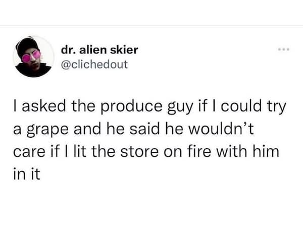 I asked the produce guy if I could try a grape and he said he wouldn't care if I lit the store on fire with him in it