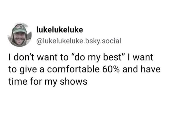 lukelukeluke @lukelukeluke.bsky.social I don't want to "do my best" I want to give a comfortable 60% and have time for my shows