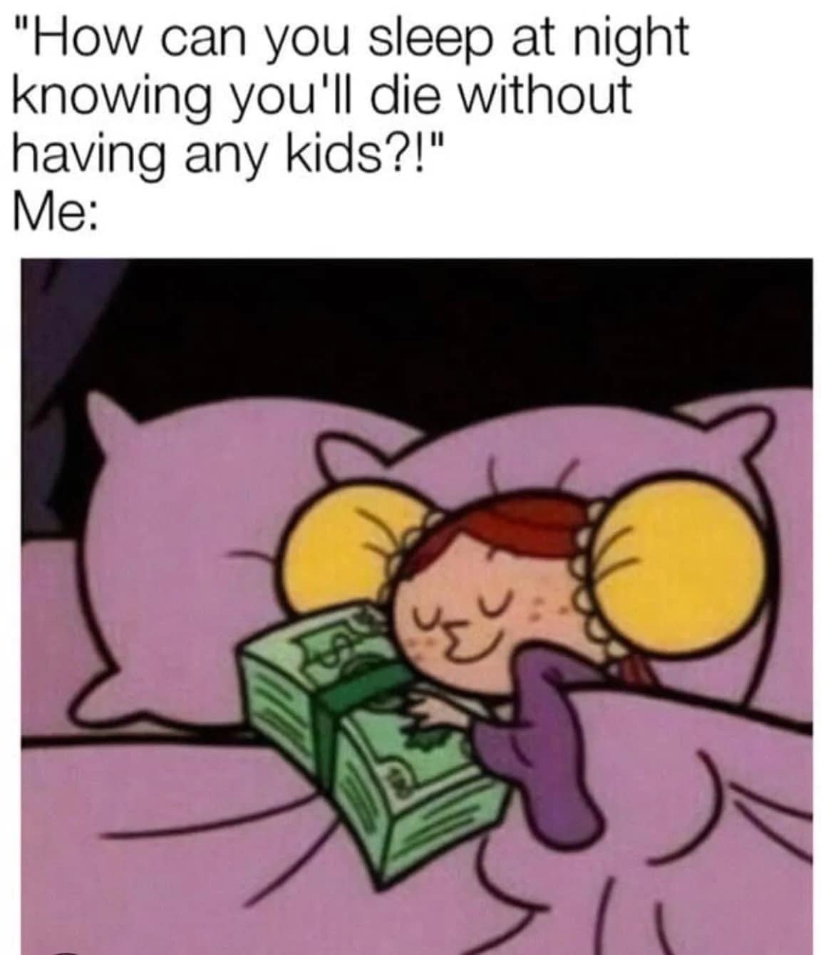 "How can you sleep at night knowing you'll die without having any kids?!" Me: