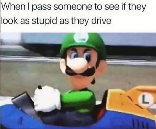 When I pass someone to see if they look as stupid as they drive