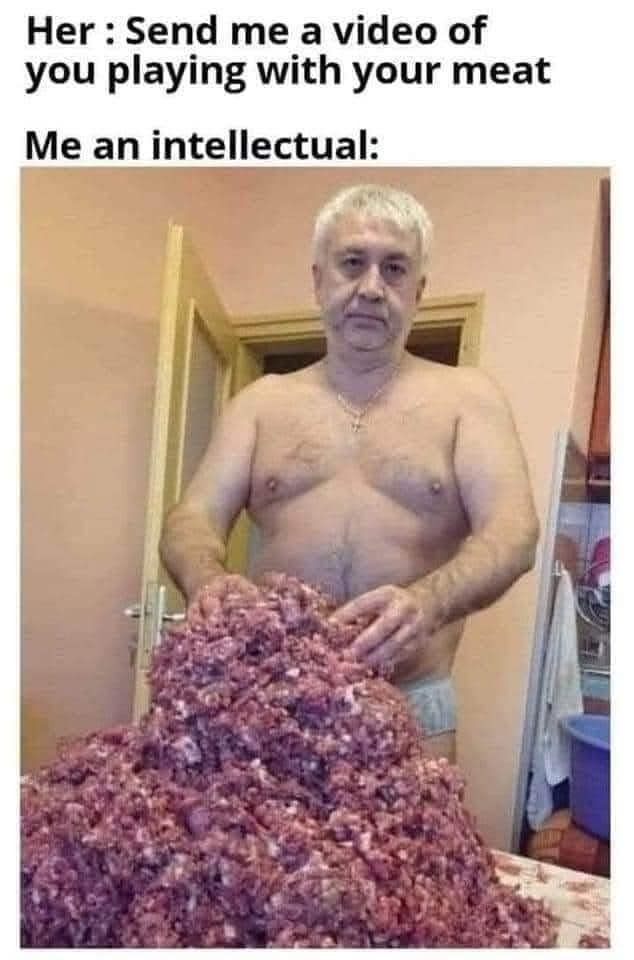 Her: Send me a video of you playing with your meat Me an intellectual: