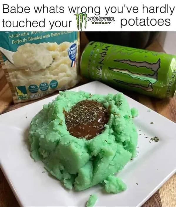 Babe whats wrong you've hardly touched your monster potatoes