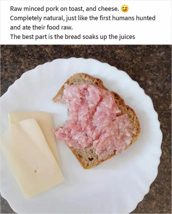 Raw minced pork on toast, and cheese. Completely natural, just like the first humans hunted and ate their food raw. The best part is the bread soaks up the juices