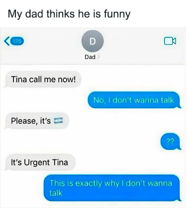 My dad thinks he is funny D Dad Tina call me now! No, I don't wanna talk Please, it's It's Urgent Tina This is exactly why I don't wanna talk