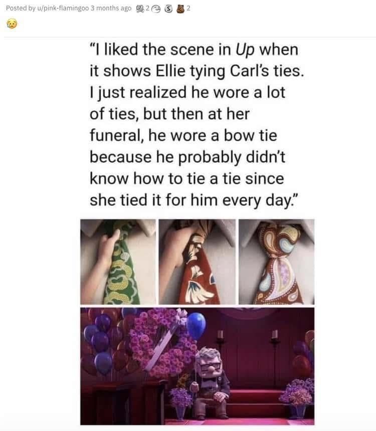 Posted by u/pink-flamingoo 3 months ago g2es 8 2 "I liked the scene in Up when it shows Ellie tying Carl's ties. I just realized he wore a lot of ties, but then at her funeral, he wore a bow tie because he probably didn't know how to tie a tie since she tied it for him every day."