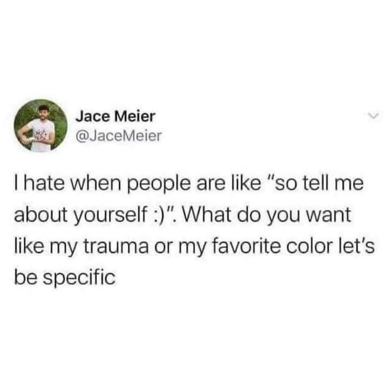 Jace Meier @JaceMeier I hate when people are like "so tell me about yourself :)". What do you want like my trauma or my favorite color let's be specific