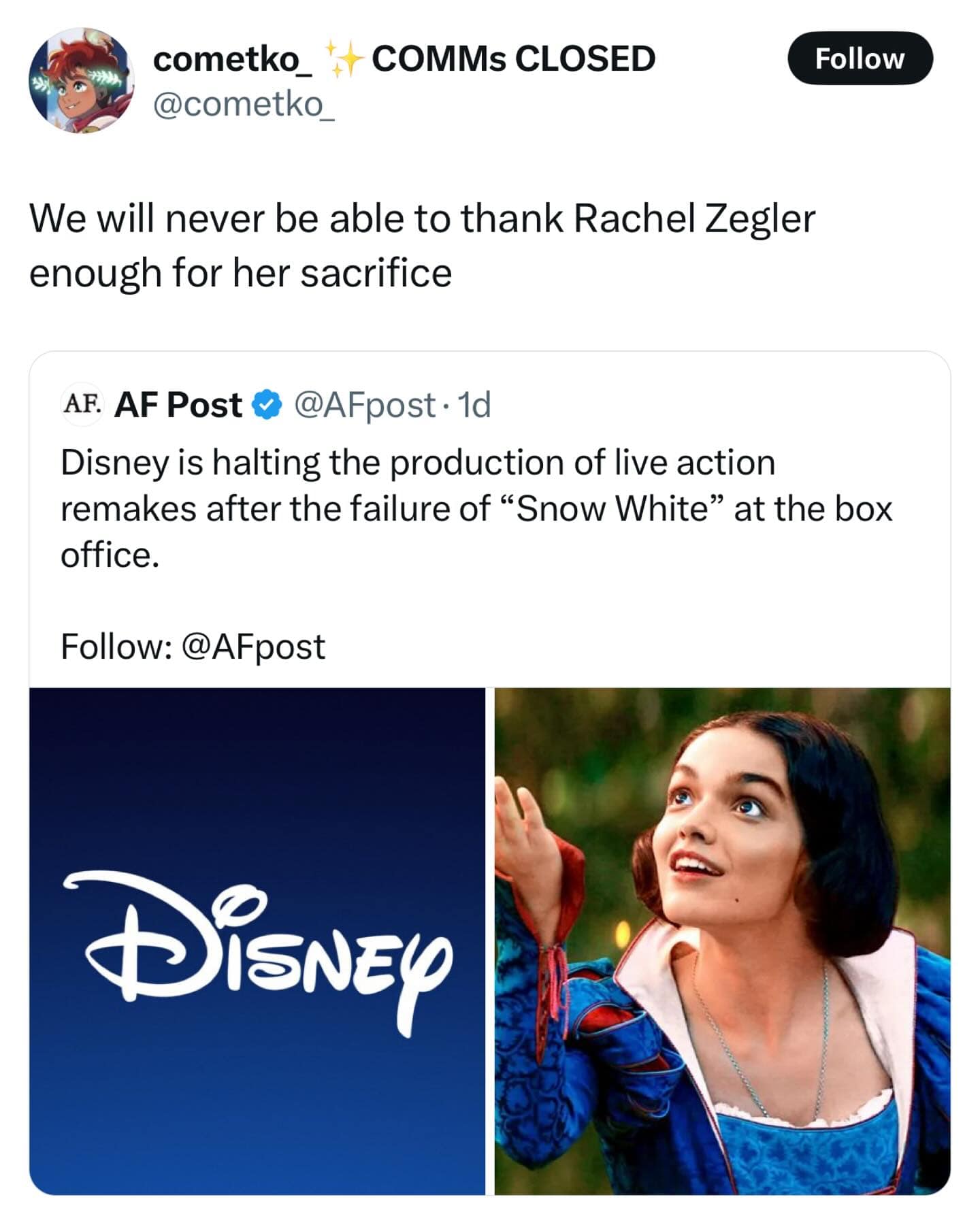 cometko_ @cometko_ COMMS CLOSED We will never be able to thank Rachel Zegler enough for her sacrifice Follow AF. AF Post & @AFpost • 1d Disney is halting the production of live action remakes after the failure of "Snow White" at the box office. Follow: @AFpost DisNEp
