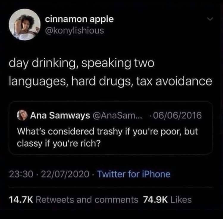 cinnamon apple @konylishious day drinking, speaking two languages, hard drugs, tax avoidance Ana Samways @AnaSam... • 06/06/2016 What's considered trashy if you're poor, but classy if you're rich? 23:30 • 22/07/2020 - Twitter for iPhone 14.7K Retweets and comments 74.9K Likes