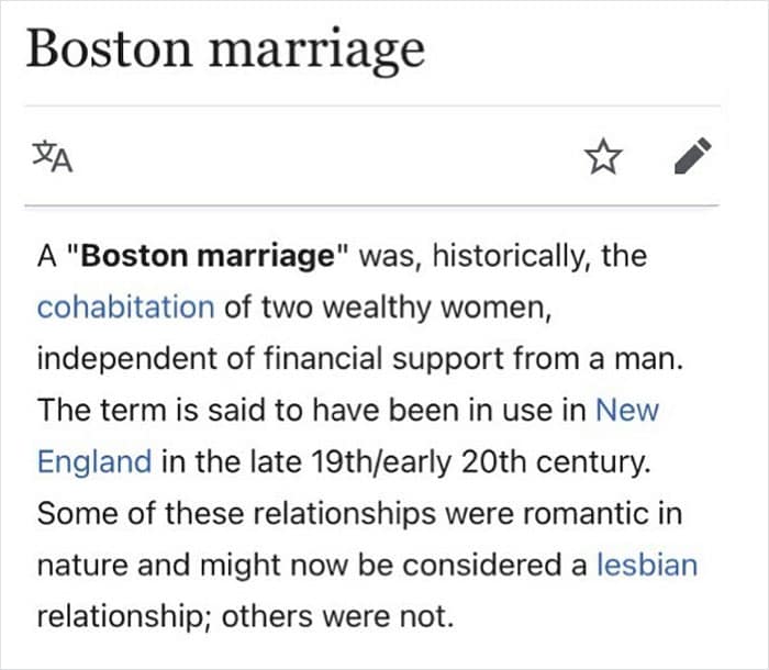 A "Boston marriage" was, historically, the cohabitation of two wealthy women, independent of financial support from a man. The term is said to have been in use in New England in the late 19th/early 20th century.