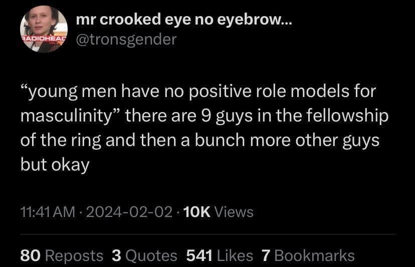 mr crooked eye no eyebrow... RADIOHEA @tronsgender "young men have no positive role models for masculinity" there are 9 guys in the fellowship of the ring and then a bunch more other guys but okay 11:41AM • 2024-02-02 • 10K Views 80 Reposts 3 Quotes 541 Likes 7 Bookmarks