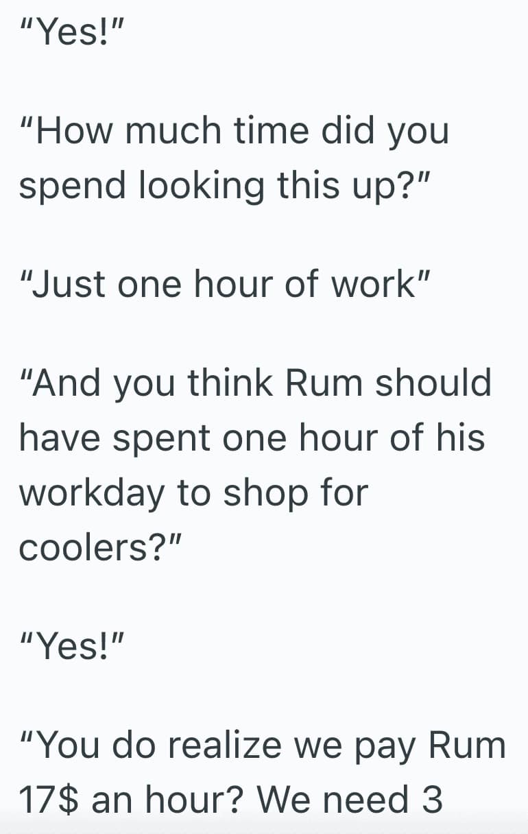 "Yes!" "How much time did you spend looking this up?" "Just one hour of work" "And you think Rum should have spent one hour of his workday to shop for coolers?" "Yes!" "You do realize we pay Rum 17$ an hour? We need
