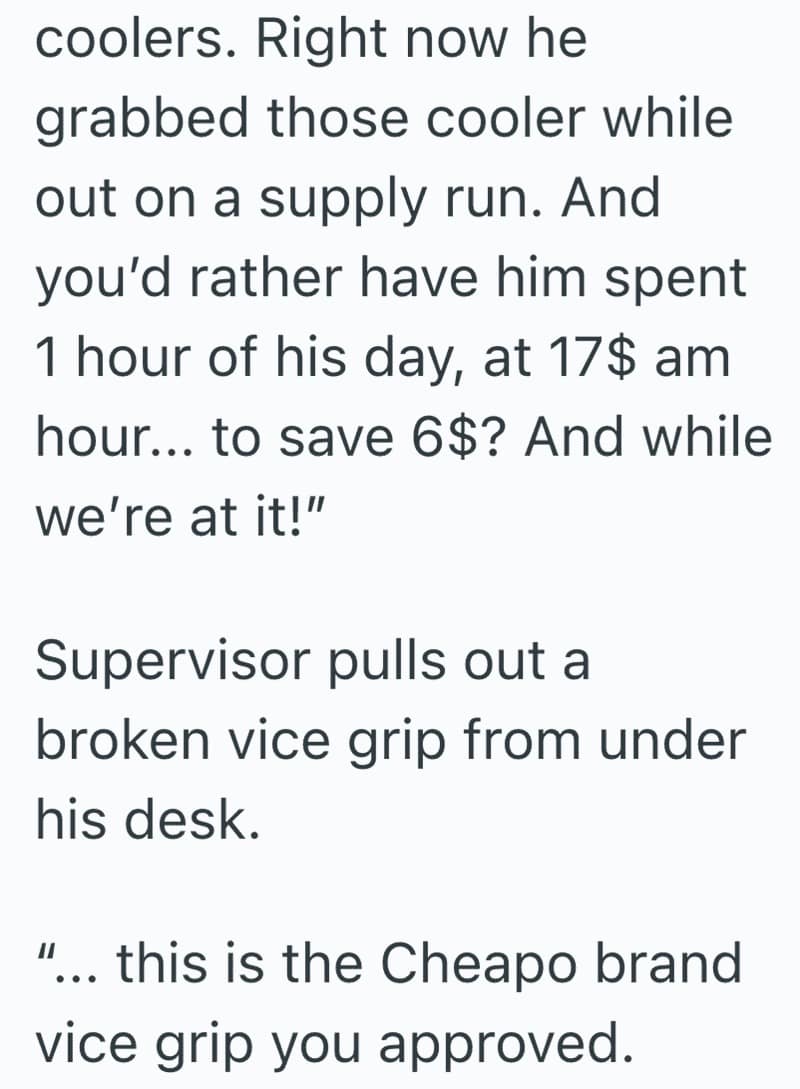 coolers. Right now he grabbed those cooler while out on a supply run. And you'd rather have him spent 1 hour of his day, at 17$ am hour... to save 6$? And while we're at it!" Supervisor pulls out a broken vice grip from under his desk. ... this is the Cheapo brand vice grip you approved.