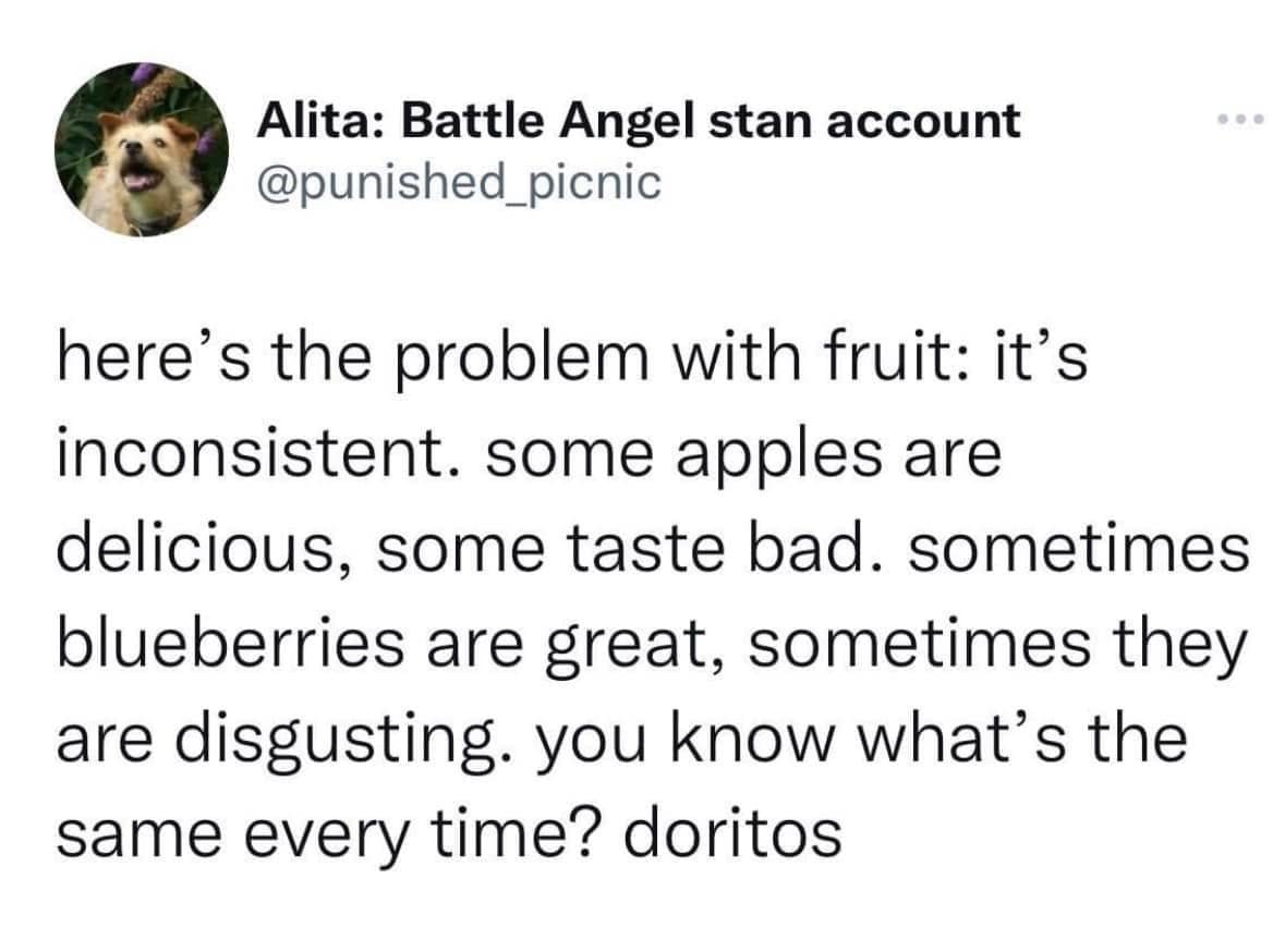 here's the problem with fruit: it's inconsistent. some apples are delicious, some taste bad. sometimes blueberries are great, sometimes they are disgusting. you know what's the same every time? doritos