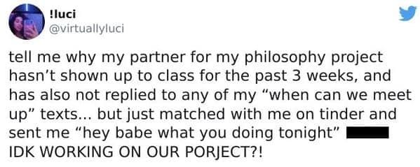 tell me why my partner for my philosophy project hasn't shown up to class for the past 3 weeks, and has also not replied to any of my "when can we meet up" texts... but just matched with me on tinder and sent me "hey babe what you doing