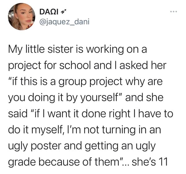 My little sister is working on a project for school and I asked her "if this is a group project why are you doing it by yourself" and she said "if I want it done right I have to do it myself, I'm not turning in an ugly poster and getting an ugly grade because of them" ... she's 11