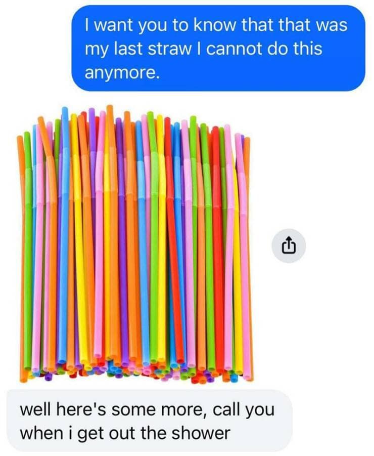 I want you to know that that was my last straw I cannot do this anymore. well here's some more, call you when i get out the shower