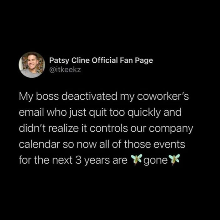 Patsy Cline Official Fan Page @itkeekz My boss deactivated my coworker's email who just quit too quickly and didn't realize it controls our company calendar so now all of those events for the next 3 years are % gone *