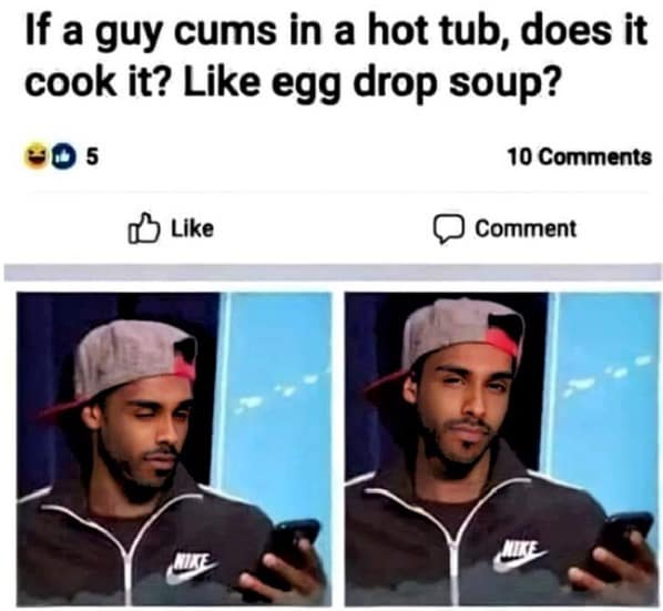 If a guy cums in a hot tub, does it cook it? Like egg drop soup? 005 10 Comments B Like Comment