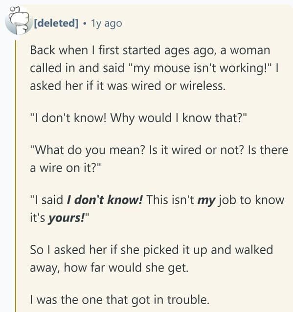 Back when I first started ages ago, a woman called in and said "my mouse isn't working!" | asked her if it was wired or wireless. "I don't know! Why would I know that?" "What do you mean? Is it wired or not? Is there a wire on it?" "I said I don't know! This isn't my job to know it's yours!" So l asked her if she picked it up and walked away, how far would she get. I was the one that got in trouble.